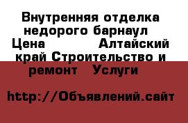 Внутренняя отделка недорого барнаул › Цена ­ 1 000 - Алтайский край Строительство и ремонт » Услуги   